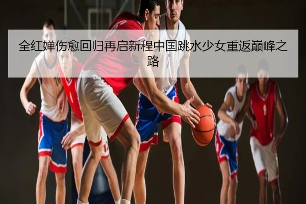 全红婵伤愈回归再启新程中国跳水少女重返巅峰之路
