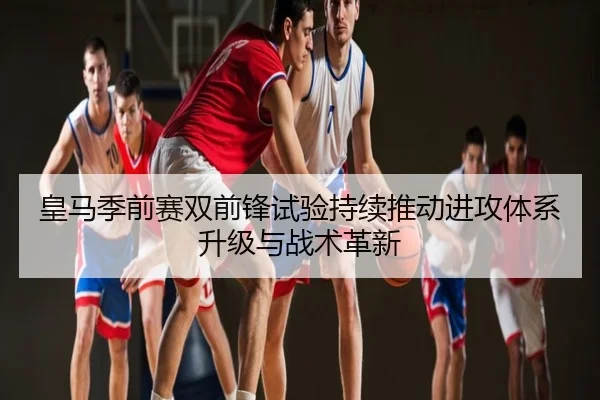 皇马季前赛双前锋试验持续推动进攻体系升级与战术革新