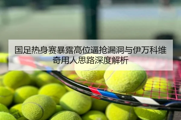 国足热身赛暴露高位逼抢漏洞与伊万科维奇用人思路深度解析