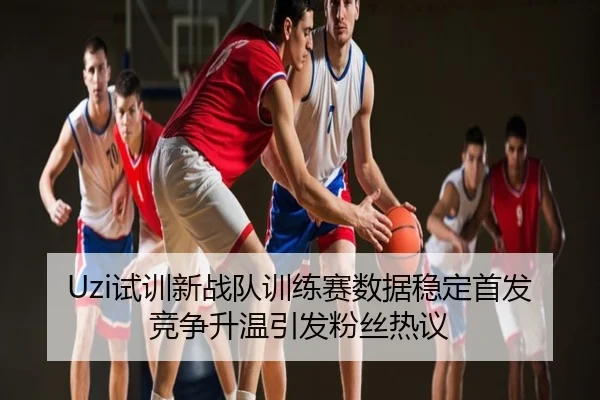 Uzi试训新战队训练赛数据稳定首发竞争升温引发粉丝热议